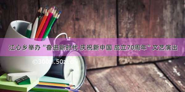 江心乡举办“奋进新时代 庆祝新中国 成立70周年”文艺演出