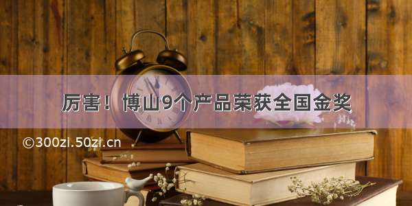 厉害！博山9个产品荣获全国金奖