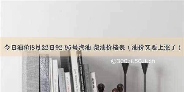 今日油价|8月22日92 95号汽油 柴油价格表（油价又要上涨了）