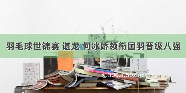 羽毛球世锦赛 谌龙 何冰娇领衔国羽晋级八强