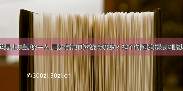 世界上只剩你一人 屋外有敲门声你会开吗？这个问题难倒爱因斯坦