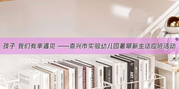 孩子 我们有幸遇见 ——嘉兴市实验幼儿园暑期新生适应班活动