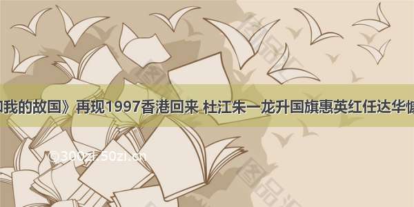 《我和我的故国》再现1997香港回来 杜江朱一龙升国旗惠英红任达华慷慨落泪