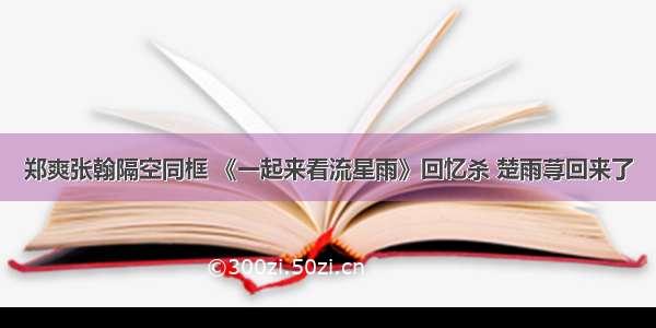 郑爽张翰隔空同框 《一起来看流星雨》回忆杀 楚雨荨回来了