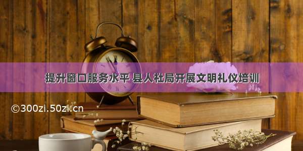 提升窗口服务水平 县人社局开展文明礼仪培训