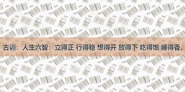 古训：人生六智：立得正 行得稳 想得开 放得下 吃得饱 睡得香。