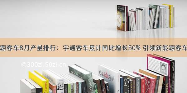 新能源客车8月产量排行：宇通客车累计同比增长50% 引领新能源客车市场