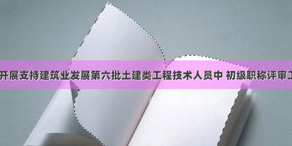 南平 关于开展支持建筑业发展第六批土建类工程技术人员中 初级职称评审工作的通知