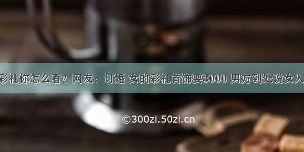 对于彩礼你怎么看？网友：订婚 女的彩礼首饰要3000 男方到处说女人拜金！