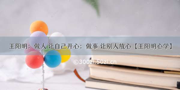 王阳明：做人 让自己开心；做事 让别人放心【王阳明心学】