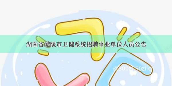 湖南省醴陵市卫健系统招聘事业单位人员公告