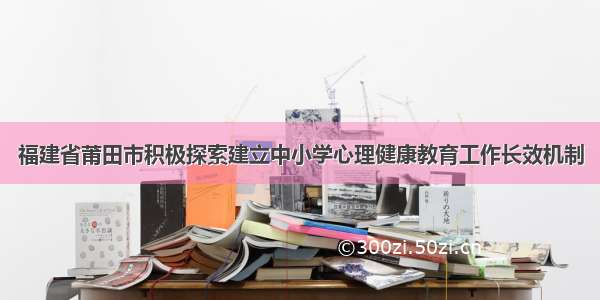 福建省莆田市积极探索建立中小学心理健康教育工作长效机制