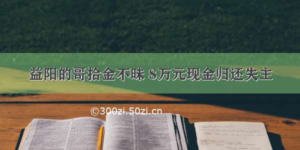 益阳的哥拾金不昧 8万元现金归还失主