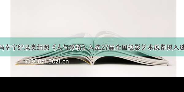 我校学员冯幸宁纪录类组照《人与浮桥》入选27届全国摄影艺术展览拟入选作品公示