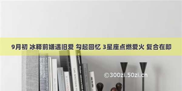 9月初 冰释前嫌遇旧爱 勾起回忆 3星座点燃爱火 复合在即