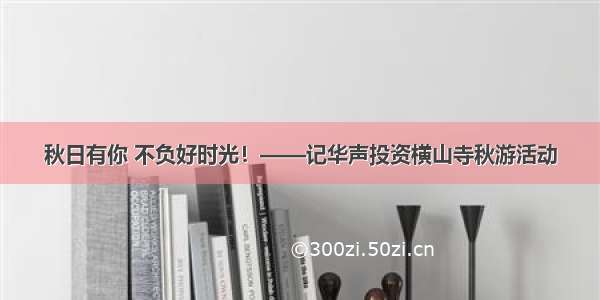 秋日有你 不负好时光！——记华声投资横山寺秋游活动