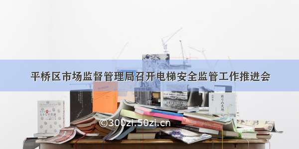 平桥区市场监督管理局召开电梯安全监管工作推进会