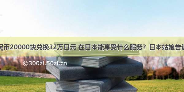 人民币20000块兑换32万日元 在日本能享受什么服务？日本姑娘告诉你