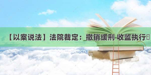 【以案说法】法院裁定：撤销缓刑 收监执行​