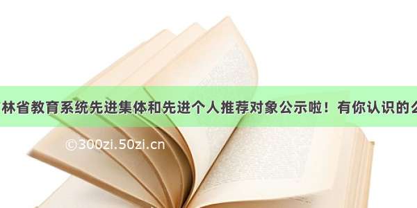 吉林省教育系统先进集体和先进个人推荐对象公示啦！有你认识的么？