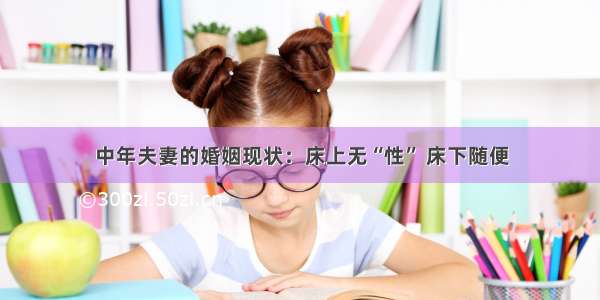 中年夫妻的婚姻现状：床上无“性” 床下随便