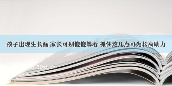 孩子出现生长痛 家长可别傻傻等着 抓住这几点可为长高助力