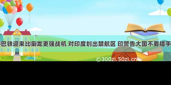 巴铁迎来比枭龙更强战机 对印度划出禁航区 印警告大国不要插手