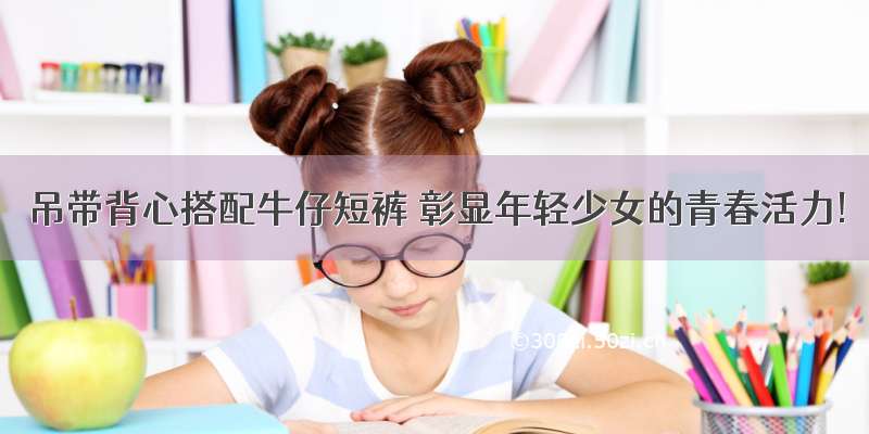 吊带背心搭配牛仔短裤 彰显年轻少女的青春活力!