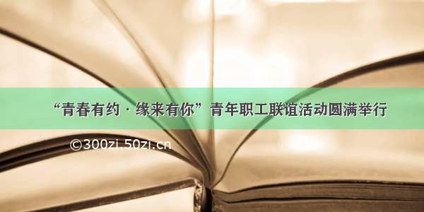 “青春有约·缘来有你”青年职工联谊活动圆满举行