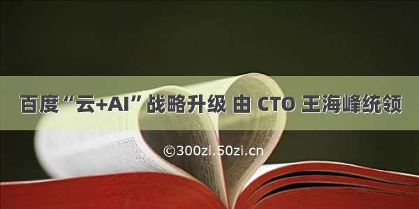 百度“云+AI”战略升级 由 CTO 王海峰统领