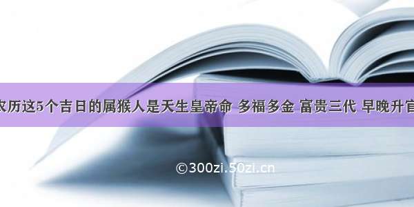 生于农历这5个吉日的属猴人是天生皇帝命 多福多金 富贵三代 早晚升官发财！