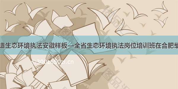 打造生态环境执法安徽样板—全省生态环境执法岗位培训班在合肥举办