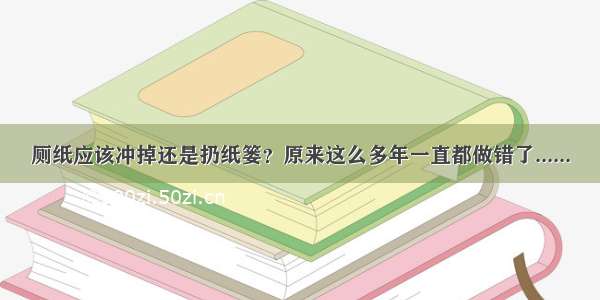 厕纸应该冲掉还是扔纸篓？原来这么多年一直都做错了......