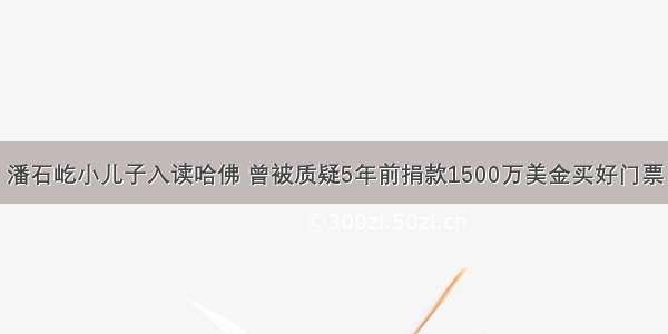 潘石屹小儿子入读哈佛 曾被质疑5年前捐款1500万美金买好门票