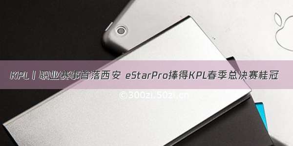 KPL丨职业赛事首落西安 eStarPro捧得KPL春季总决赛桂冠