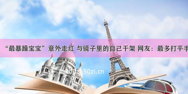 “最暴躁宝宝”意外走红 与镜子里的自己干架 网友：最多打平手