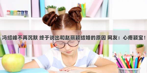 冯绍峰不再沉默 终于说出和赵丽颖结婚的原因 网友：心疼颖宝！