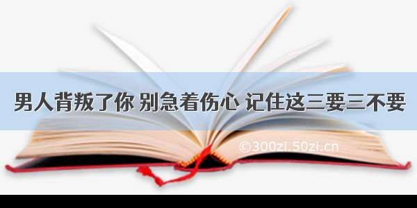 男人背叛了你 别急着伤心 记住这三要三不要