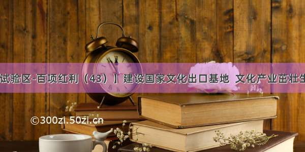 【福建自贸试验区-百项红利（43）】建设国家文化出口基地  文化产业茁壮生长有“沃土”