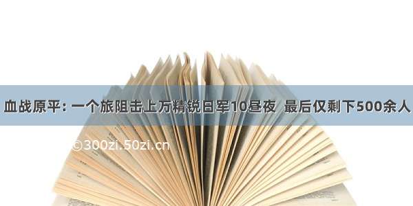 血战原平: 一个旅阻击上万精锐日军10昼夜  最后仅剩下500余人