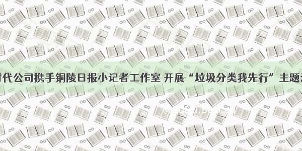 金时代公司携手铜陵日报小记者工作室 开展“垃圾分类我先行”主题活动