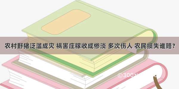 农村野猪泛滥成灾 祸害庄稼收成惨淡 多次伤人 农民损失谁赔？