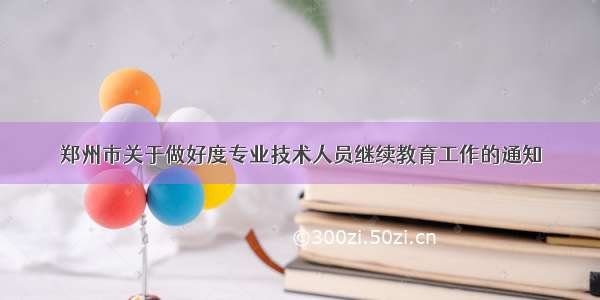 郑州市关于做好度专业技术人员继续教育工作的通知