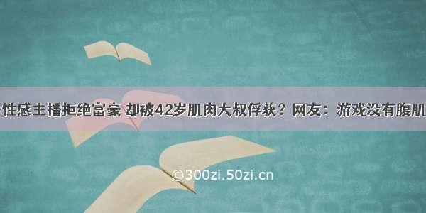 ​25岁性感主播拒绝富豪 却被42岁肌肉大叔俘获？网友：游戏没有腹肌好玩！