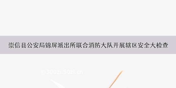 崇信县公安局锦屏派出所联合消防大队开展辖区安全大检查