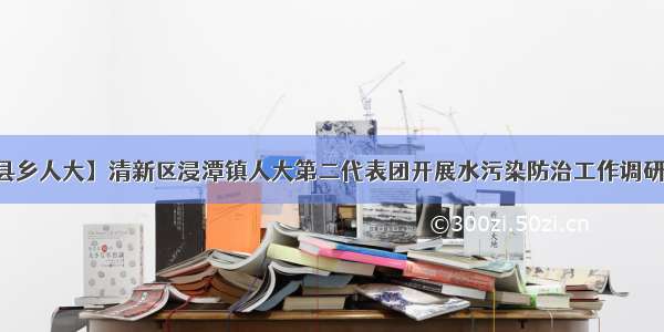 【县乡人大】清新区浸潭镇人大第二代表团开展水污染防治工作调研活动