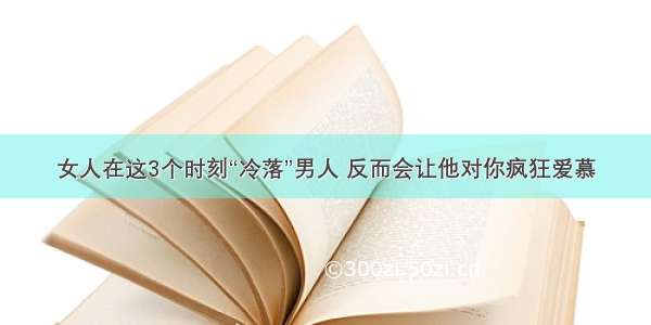 女人在这3个时刻“冷落”男人 反而会让他对你疯狂爱慕