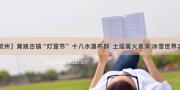 【贺州】黄姚古镇“灯笼节” 十八水瀑布群  土瑶篝火表演 冰雪世界2天游