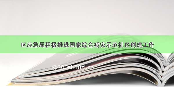 区应急局积极推进国家综合减灾示范社区创建工作