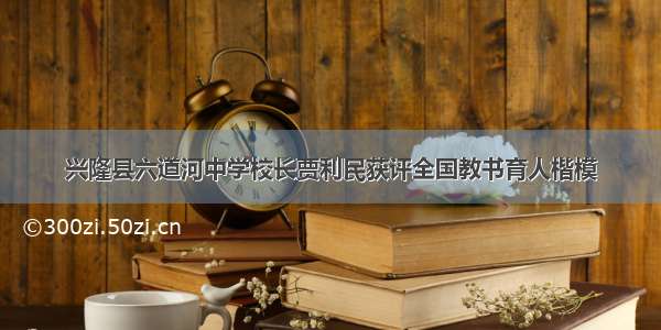 兴隆县六道河中学校长贾利民获评全国教书育人楷模